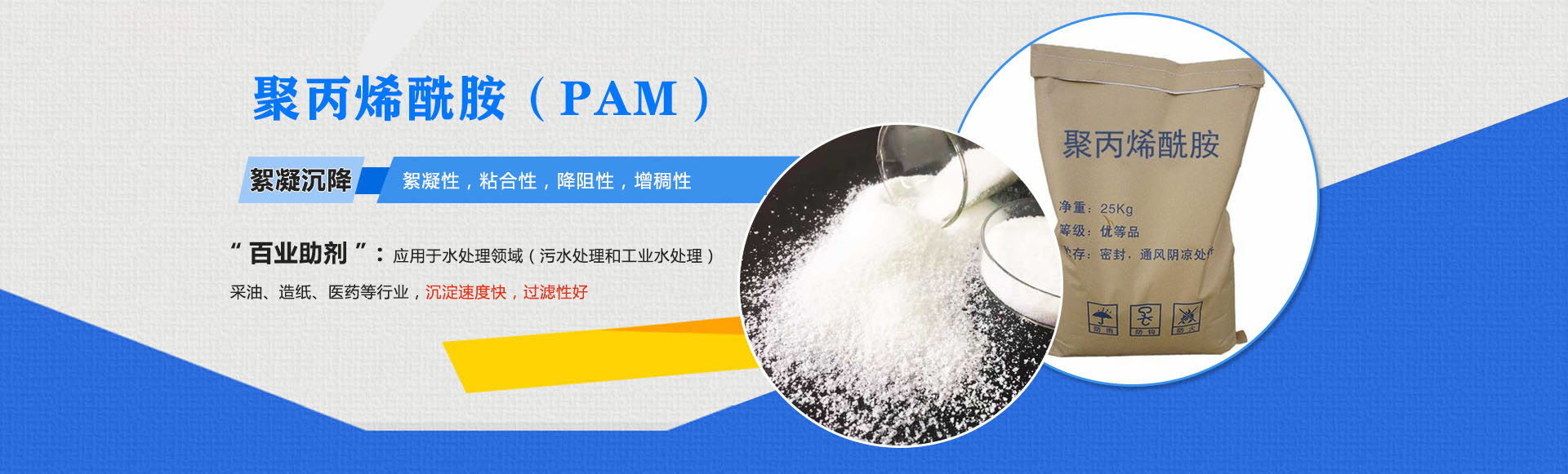 聚丙稀铣胺(PAM)-絮凝沉降:絮凝性,粘合性,降阻性,增稠性;是'百业助剂':应用于水处理,造纸,石油开采,医药等行业,沉淀速度快,过滤性好